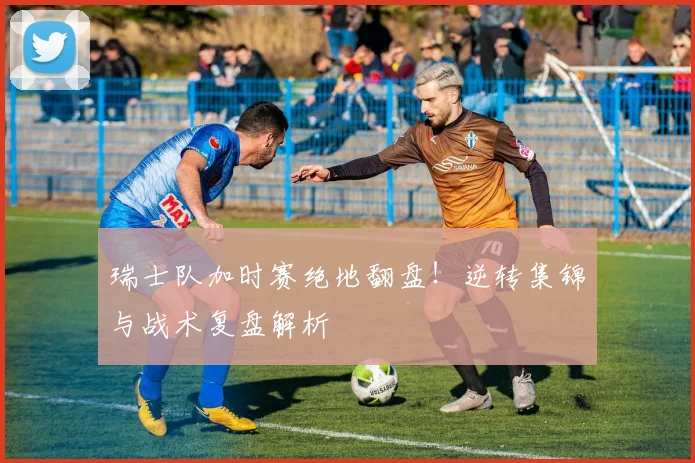 瑞士队加时赛绝地翻盘！逆转集锦与战术复盘解析