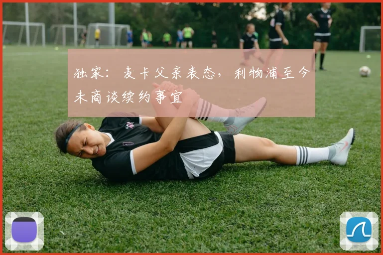 独家：麦卡父亲表态，利物浦至今未商谈续约事宜