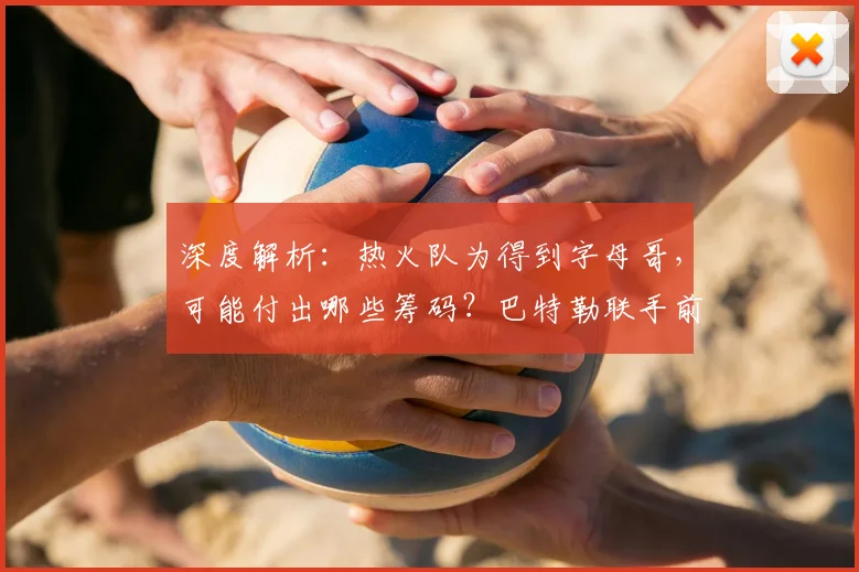 深度解析:热火队为得到字母哥,可能付出哪些筹码?巴特勒联手前景探讨