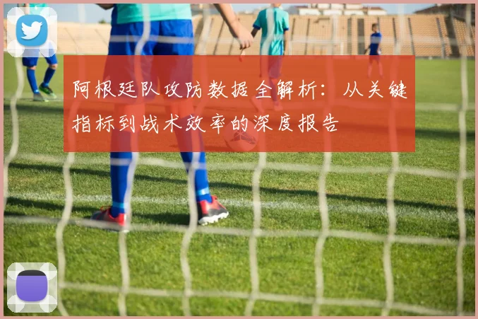 阿根廷队攻防数据全解析:从关键指标到战术效率的深度报告