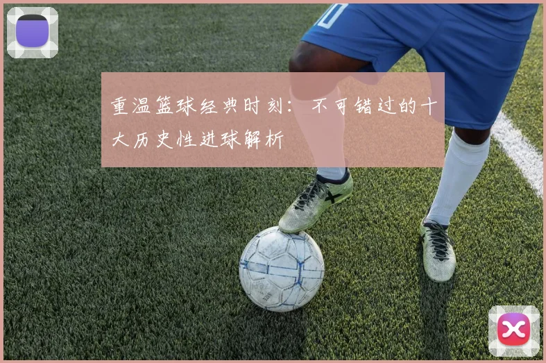 重温篮球经典时刻：不可错过的十大历史性进球解析