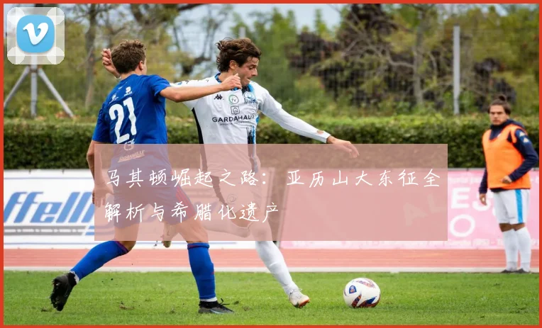 马其顿崛起之路:亚历山大东征全解析与希腊化遗产