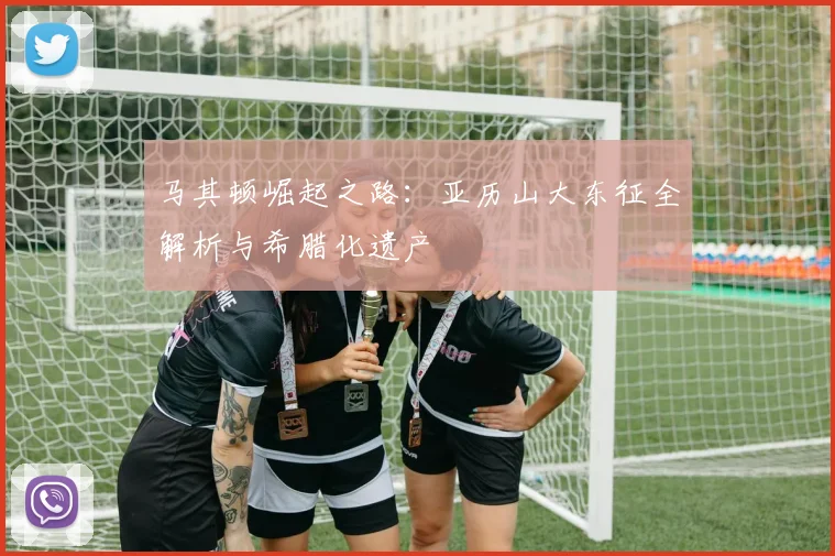 马其顿崛起之路：亚历山大东征全解析与希腊化遗产