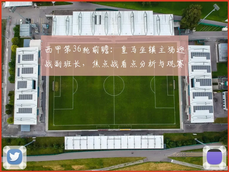 西甲第36轮前瞻：皇马坐镇主场迎战副班长，焦点战看点分析与观赛指南
